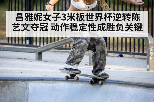 昌雅妮女子3米板世界杯逆转陈艺文夺冠 动作稳定性成胜负关键