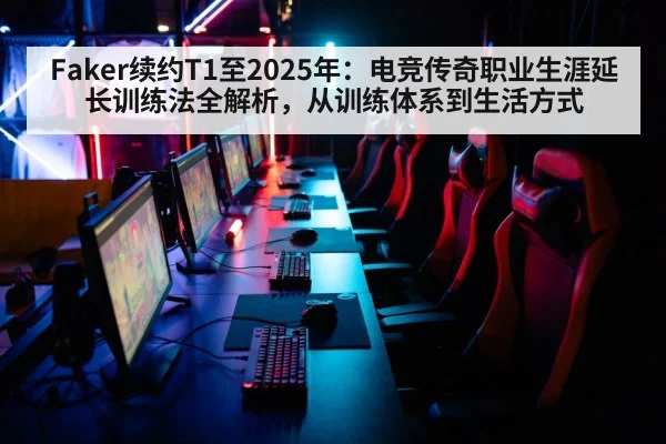 Faker续约T1至2025年：电竞传奇职业生涯延长训练法全解析，从训练体系到生活方式