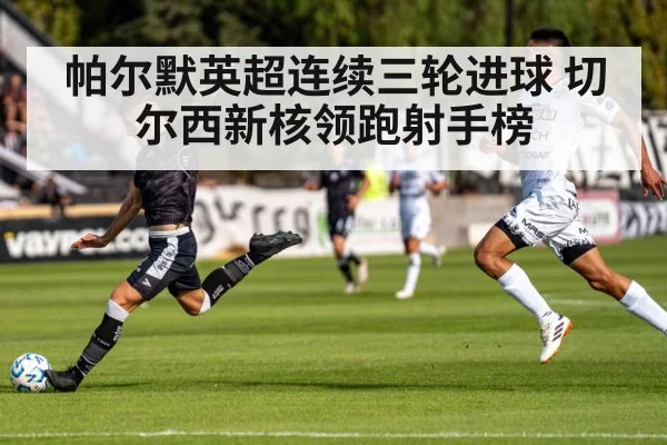 帕尔默英超连续三轮进球 切尔西新核领跑射手榜