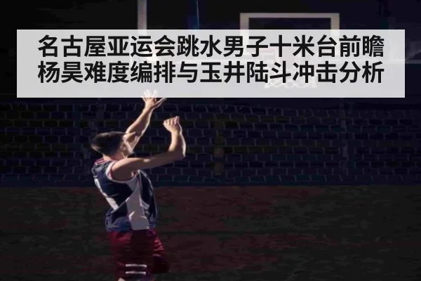 名古屋亚运会跳水男子十米台前瞻 杨昊难度编排与玉井陆斗冲击分析